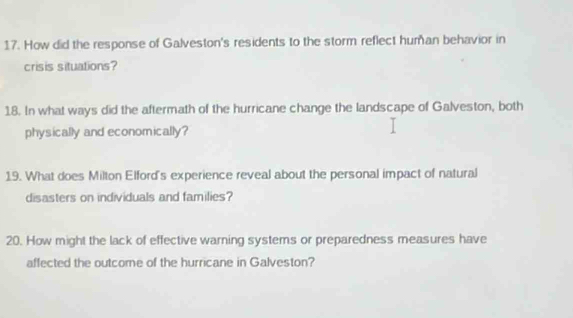 How did the response of Galveston's residents to the storm reflect human behavior in 
crisis situations? 
18. In what ways did the aftermath of the hurricane change the landscape of Galveston, both 
physically and economically? 
19. What does Milton Elford's experience reveal about the personal impact of natural 
disasters on individuals and families? 
20. How might the lack of effective warning systems or preparedness measures have 
affected the outcome of the hurricane in Galveston?