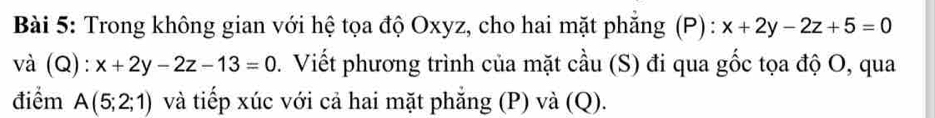 Trong không gian với hệ tọa độ Oxyz, cho hai mặt phăng (P): x+2y-2z+5=0
và (Q) . x+2y-2z-13=0 D. Viết phương trình của mặt cầu (S) đi qua gốc tọa độ O, qua 
điểm A(5;2;1) và tiếp xúc với cả hai mặt phăng (P) và (Q).