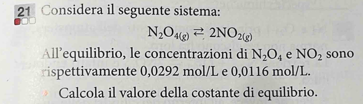 Considera il seguente sistema:
N_2O_4(g)leftharpoons 2NO_2(g)
All’equilibrio, le concentrazioni di N_2O_4 e NO_2 sono 
rispettivamente 0,0292 mol/L e 0,0116 mol/L. 
Calcola il valore della costante di equilibrio.