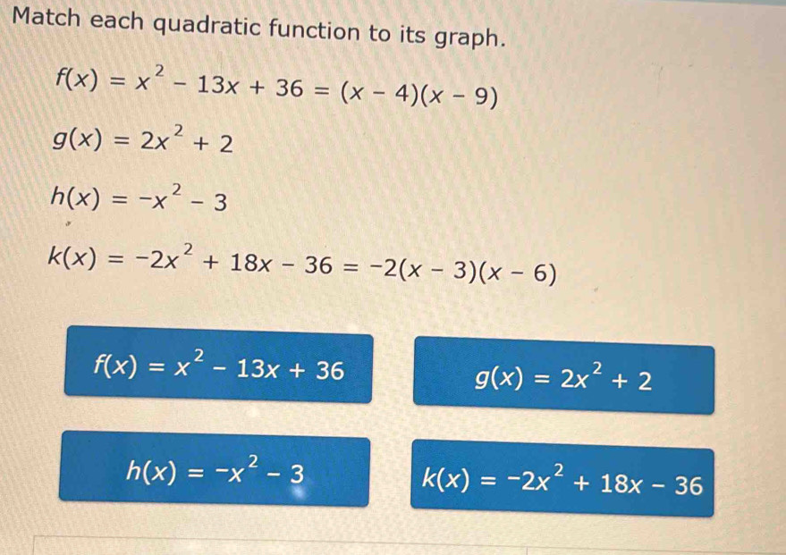 Match each quadratic function to its graph.
f(x)=x^2-13x+36=(x-4)(x-9)
g(x)=2x^2+2
h(x)=-x^2-3
k(x)=-2x^2+18x-36=-2(x-3)(x-6)
f(x)=x^2-13x+36
g(x)=2x^2+2
h(x)=-x^2-3
k(x)=-2x^2+18x-36