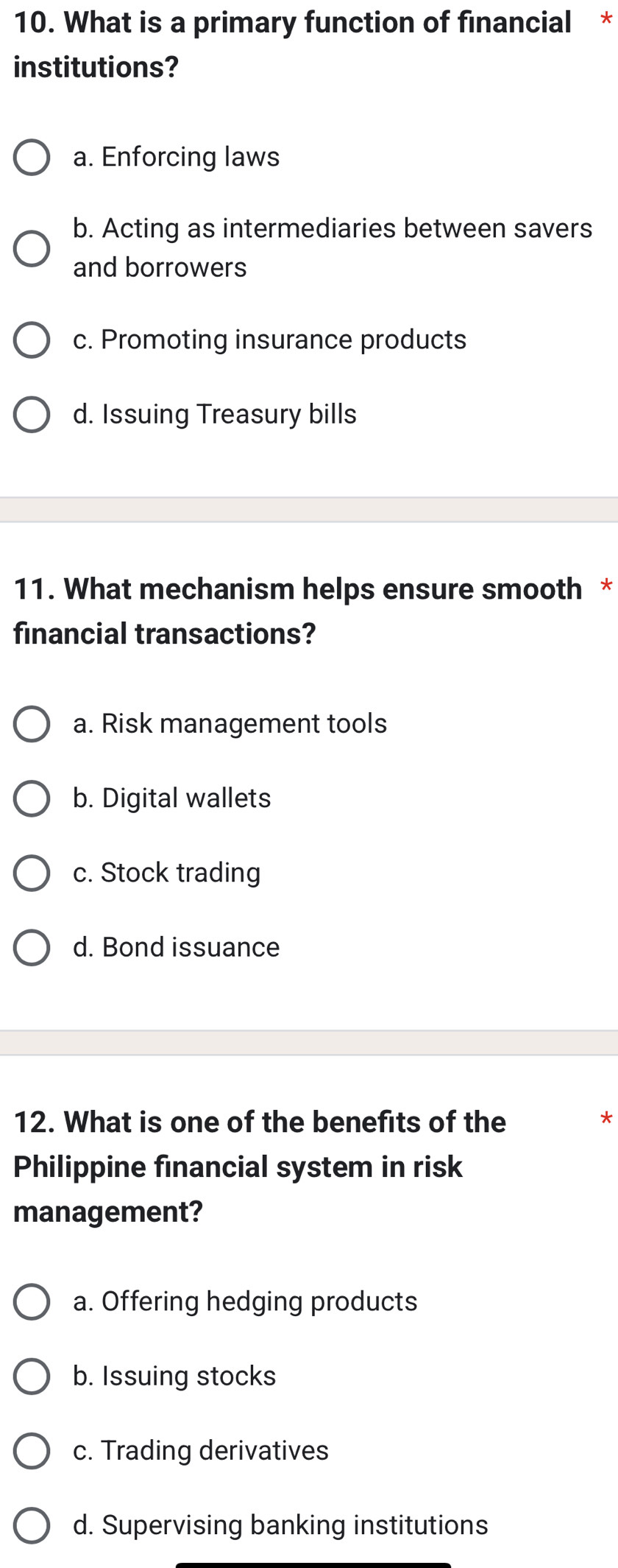 What is a primary function of financial *
institutions?
a. Enforcing laws
b. Acting as intermediaries between savers
and borrowers
c. Promoting insurance products
d. Issuing Treasury bills
11. What mechanism helps ensure smooth *
financial transactions?
a. Risk management tools
b. Digital wallets
c. Stock trading
d. Bond issuance
12. What is one of the benefits of the *
Philippine financial system in risk
management?
a. Offering hedging products
b. Issuing stocks
c. Trading derivatives
d. Supervising banking institutions