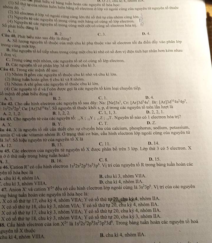 Cc phát biểu về bảng tuần hoàn các nguyên tổ hóa học:
nhóm đó  (1) Số thứ tự của nhóm luôn luôn bằng số electron ở lớp vô ngoài cùng của nguyên từ nguyên tố thuộc
2) Số electron ở lớp võ ngoài cùng cảng lớn thi số thứ tự của nhóm càng lớn.
(3) Nguyễn tử các nguyên tổ trong cùng một hàng có cùng số lớp electron.  5/12 
(4) Nguyên tử các nguyên tổ trong cùng một cột có cùng số electron hóa trị. D
Số phát biểu đùng là A. 1.
B. 2. C. 3. D. 4.
Câu 40. Phát biểu nào sau đây là đủng?
A. Số lượng nguyên tổ thuộc của một chu kì phụ thuộc vào số electron tối đa điễn đầy vào phân lớp
trong cùng một lớp
B. Hai nguyên tổ kể tiếp nhau trong cùng một chu ki nhỏ có số đơn vị điện tích hạt nhân hơn kém nhau
l đơn vj.
C. Trong cùng một nhóm, các nguyên tổ sẽ có cùng số lớp electron.
D. Các nguyên tổ có phân lớp 3d sẽ thuộc chu ki 3.
Câu 41. Trong các mệnh đề sau:
(1) Nhóm B gồm các nguyên tổ thuộc chu kỉ nhỏ và chu kỉ lớn.
(2) Bảng tuần hoàn gồm 4 chu ki và 8 nhóm.
(3) Nhóm A chỉ gồm các nguyên tổ thuộc chu kỉ lớn.
(4) Các nguyên tổ d và f còn được gọi là các nguyên tố kim loại chuyễn tiếp.
Số mệnh để phát biểu đúng là C. 1. D. 4.
A. 3. B. 2.
Câu 42. Cho cầu hình electron các nguyên tố sau đây: Na: IN 3s^t,Cr:[Ar]3d^54s^t,Br: [Ar]3d^(10)4s^24p^5,
、 1s^22s^22p^5,Cu:[Ar]3d^(10)4s^1 , Số nguyên tố thuộc khối s, p, d trong các nguyên tố trên lằn lượt là
A.2,1, 2. B. 1, 2, 2. C. 1, 1, 3. D. 2, 2, 1.
4ầu 43. Cho nguyên tử của các nguyên tố: _11X;nY;_nZ;_n;_11T. Nguyên tố nào có 1 electron hóa trị?
A. X. B. Y. C. T. D. Z.
ầu 44, X là nguyên tổ rất cần thiết cho sự chuyển hóa của calcium, phosphorus, sodium, potassium.
Jamin C và các vitamin nhóm B. Ở trạng thái cơ bản, cầu hình electron lớp ngoài cùng của nguyên từ
là 3s^2 * Số hiệu nguyên tử của nguyên tố X là
A. 12. B. 13. C. 11. D. 14.
Su 45. Các electron của nguyên tử nguyên tố X được phân bố trên 3 lớp. Lớp thứ 3 có 5 electron. X
n ở ô thứ mấy trong bảng tuần hoàn?
A.3. B. 16. C. 8. D. 15.
46. Cation R° có cầu hình electron 1s^22s^22p^63s^23p^6 T. Vị trí của nguyên tố R trong bảng tuần hoàn các
yên tố hóa học là
A. chu ki 4, nhóm IA. B. chu kì 3, nhóm VIIA.
C. chu kỉ 3, nhóm VIIIA. D. chu kì 4, nhóm IIA.
47. Anion X và cation Y^(2+) đều có cấu hình electron lớp ngoài cùng là 3s^23p^6. Vị trí của các nguyên
long bảng tuần hoàn các nguyên tố hóa học là:
X có số thứ tự 17, chu kỳ 4, nhóm VIIA; Y có số thứ tự 20, chu kỳ 4, nhóm IIA.
X có số thứ tự 18, chu kỷ 3, nhóm VIA; Y có số thứ tự 20, chu kỳ 4, nhóm IIA.
X có số thứ tự 17, chu kỳ 3, nhóm VIIA; Y có số thứ tự 20, chu kỳ 4, nhóm IIA.
X có số thứ tự 18, chu kỳ 3, nhóm VIIA; Y có số thứ tự 20, chu kỳ 3, nhóm IIA.
48. Cầu hình electron của ion X^(2+) là 1s^22s^22p^63s^23p^63d^6 , Trong bảng tuần hoàn các nguyên tố hoá
guyên tố X thuộc
chu kỉ 4, nhóm VIIIA.  B. chu kì 4, nhóm IIA.