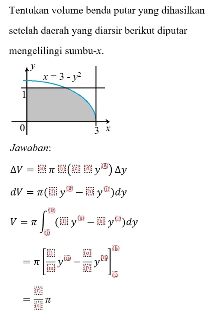 Tentukan volume benda putar yang dihasilkan
setelah daerah yang diarsir berikut diputar
mengelilingi sumbu-x.
Jawaban:
△ V=(□ π )(□ )(□ )△ y
dV=π (□ y^(□)-□ y^(□))dy
V=π ∈t _overline EJ^□ (_frac 1y^(□)y^([overline □)]-limlimits y^(□))^[overline □ y^(overline □))dy
=π [frac (limlimits _i=1)^1^m(limlimits _i=1)^my^(EB)-frac (sumlimits _i=1)^m(limlimits _i=1)^myy^|y]]_m^(([overline y)])
= □ /□  π