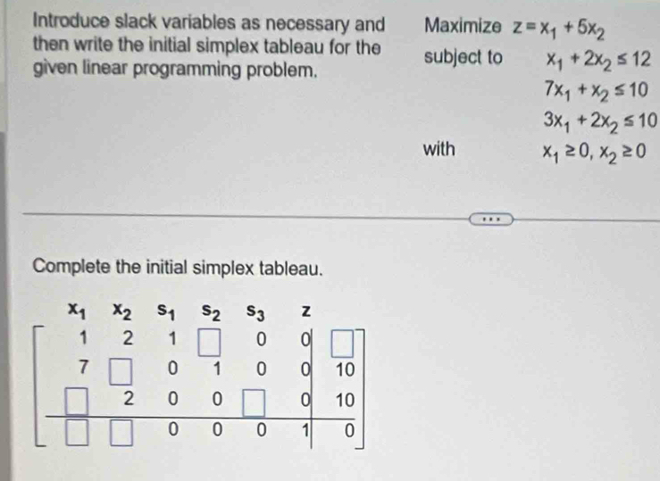 Introduce slack variables as necessary and Maximize z=x_1+5x_2
then write the initial simplex tableau for the subject to x_1+2x_2≤ 12
given linear programming problem.
7x_1+x_2≤ 10
3x_1+2x_2≤ 10
with x_1≥ 0, x_2≥ 0
Complete the initial simplex tableau.
s_2 s_3
beginbmatrix x_1&x_2&x_1&x_2&x_3&x_2&·s  1&2&1&0&1&0&0&10 7&0&0&0&1&0 hline □ &□ &0&0&1&0endbmatrix