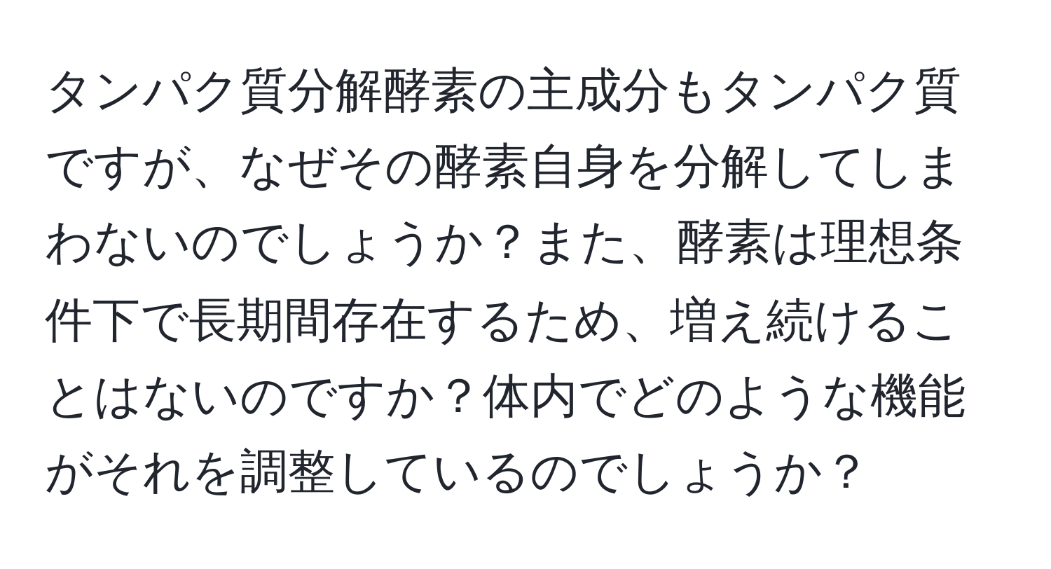 タンパク質分解酵素の主成分もタンパク質ですが、なぜその酵素自身を分解してしまわないのでしょうか？また、酵素は理想条件下で長期間存在するため、増え続けることはないのですか？体内でどのような機能がそれを調整しているのでしょうか？