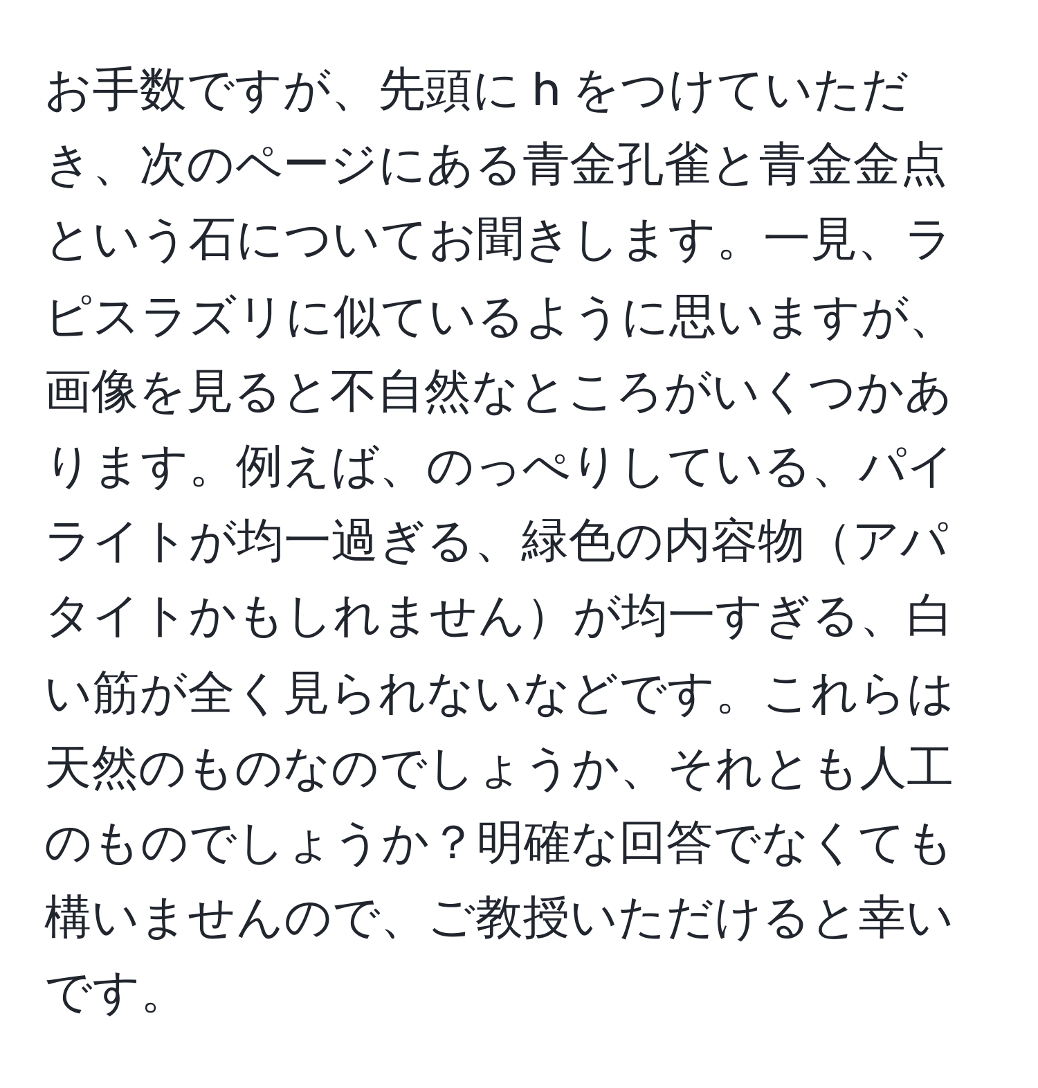 お手数ですが、先頭に h をつけていただき、次のページにある青金孔雀と青金金点という石についてお聞きします。一見、ラピスラズリに似ているように思いますが、画像を見ると不自然なところがいくつかあります。例えば、のっぺりしている、パイライトが均一過ぎる、緑色の内容物アパタイトかもしれませんが均一すぎる、白い筋が全く見られないなどです。これらは天然のものなのでしょうか、それとも人工のものでしょうか？明確な回答でなくても構いませんので、ご教授いただけると幸いです。