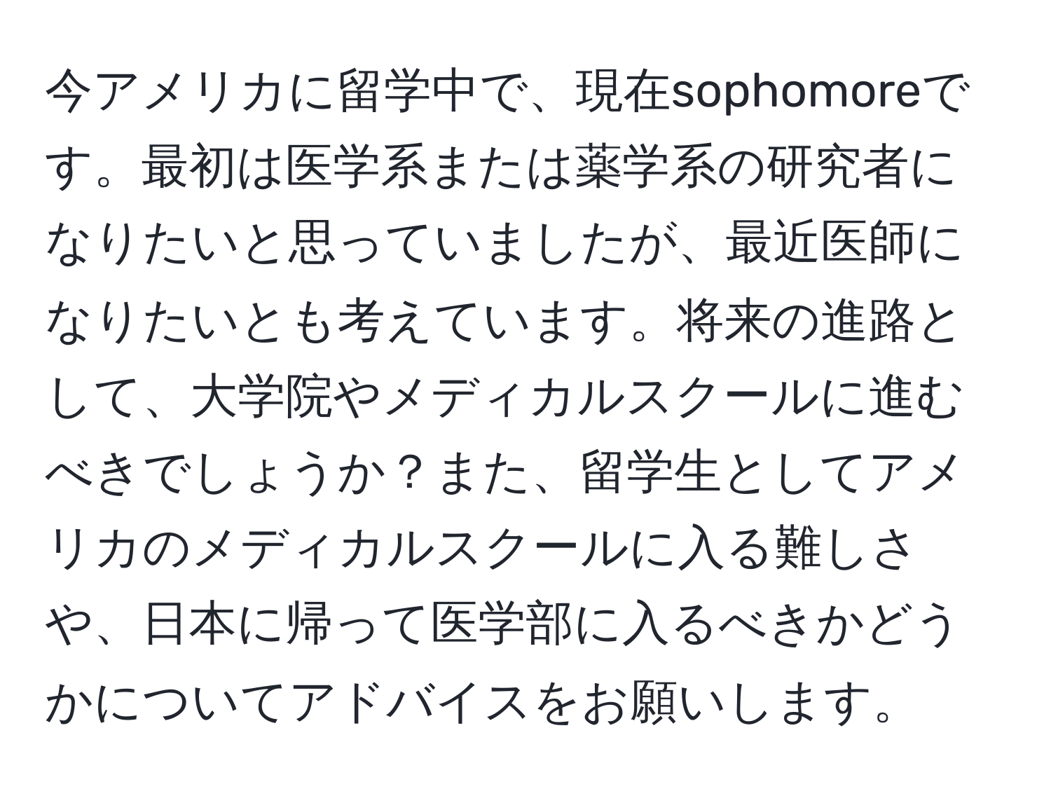 今アメリカに留学中で、現在sophomoreです。最初は医学系または薬学系の研究者になりたいと思っていましたが、最近医師になりたいとも考えています。将来の進路として、大学院やメディカルスクールに進むべきでしょうか？また、留学生としてアメリカのメディカルスクールに入る難しさや、日本に帰って医学部に入るべきかどうかについてアドバイスをお願いします。