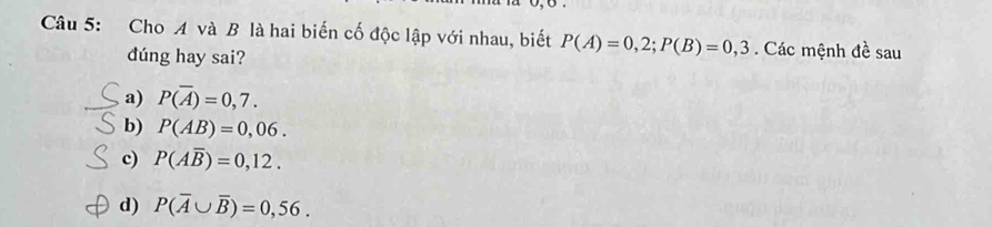 Cho A và B là hai biến cố độc lập với nhau, biết P(A)=0,2; P(B)=0,3. Các mệnh đề sau
dúng hay sai?
a) P(overline A)=0,7.
b) P(AB)=0,06.
c) P(Aoverline B)=0,12.
d) P(overline A∪ overline B)=0,56.