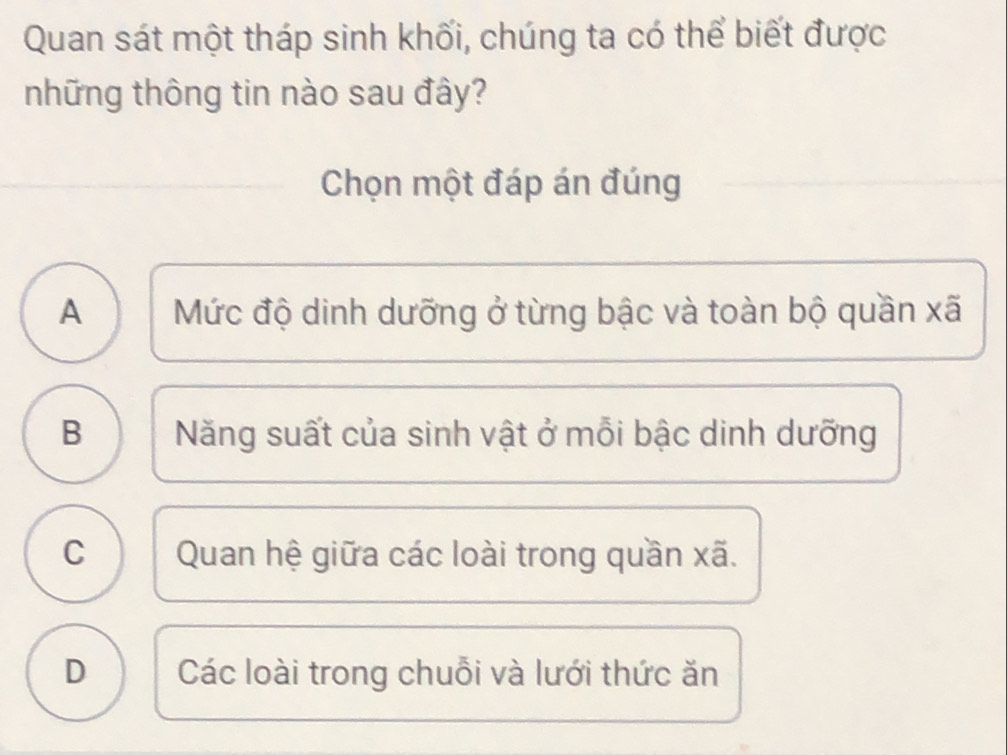 Quan sát một tháp sinh khối, chúng ta có thể biết được
những thông tin nào sau đây?
Chọn một đáp án đúng
A Mức độ dinh dưỡng ở từng bậc và toàn bộ quần xã
B Năng suất của sinh vật ở mỗi bậc dinh dưỡng
C Quan hệ giữa các loài trong quần xã.
D Các loài trong chuỗi và lưới thức ăn