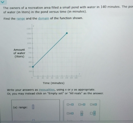 The owners of a recreation area filled a small pond with water in 140 minutes. The po 
of water (in liters) in the pond versus time (in minutes). 
Find the range and the domain of the function shown. 
Amoun 
of wate 
(liters) 
Time (minutes) 
Write your answers as inequalities, using x or y as appropriate. 
Or, you may instead click on "Empty set" or "All reals" as the answer.
□ □ >□ □ ≤ □
(a) range:
□ 20  □ /□   7  □ /□  