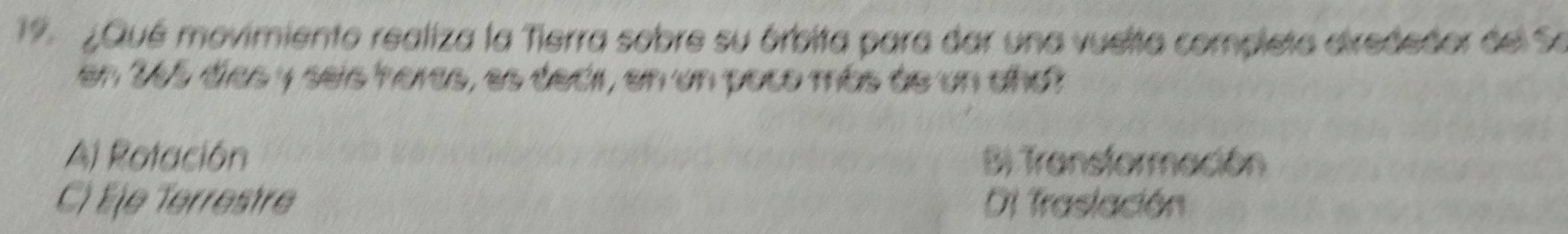 19 ¿Qué movimiento realiza la Tierra sobre su órbita para dar una vuelta completa dirededor del Se
en 265 días y seis horas, es decir, en un poco más de un año?
Al Rotación Bi Transtormación
C) Éje Terrestre Di Traslación