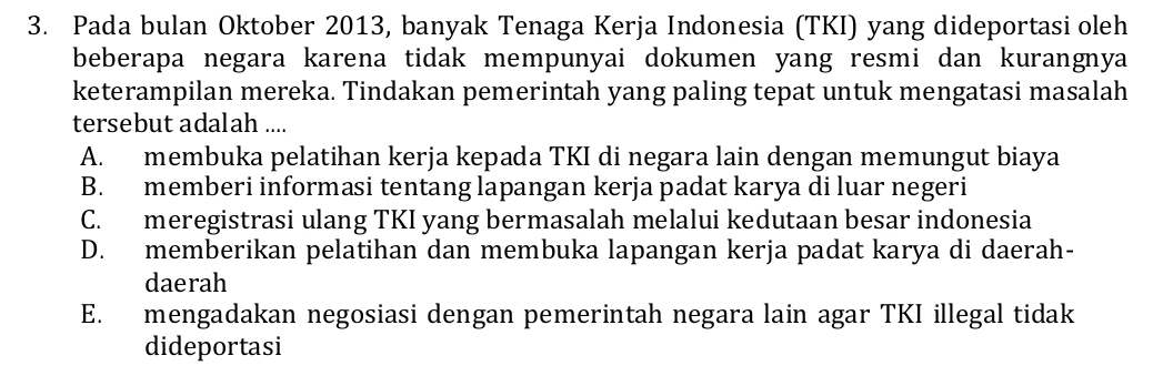 Pada bulan Oktober 2013, banyak Tenaga Kerja Indonesia (TKI) yang dideportasi oleh
beberapa negara karena tidak mempunyai dokumen yang resmi dan kurangnya 
keterampilan mereka. Tindakan pemerintah yang paling tepat untuk mengatasi masalah
tersebut adalah ....
A. membuka pelatihan kerja kepada TKI di negara lain dengan memungut biaya
B. memberi informasi tentang lapangan kerja padat karya di luar negeri
C. meregistrasi ulang TKI yang bermasalah melalui kedutaan besar indonesia
D. memberikan pelatihan dan membuka lapangan kerja padat karya di daerah-
daerah
E. mengadakan negosiasi dengan pemerintah negara lain agar TKI illegal tidak
dideportasi