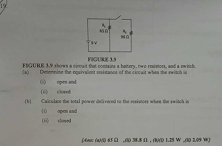 FIGURE 3.9
FIGURE 3.9 shows a circuit that contains a battery, two resistors, and a switch.
(a) Determine the equivalent resistance of the circuit when the switch is
(i) open and
(ii) closed
(b) Calculate the total power delivered to the resistors when the switch is
(i) open and
(ii) closed
Ans: (a)(i) 65 Ω ,(ii) 38.8 Ω , (b)(i) 1.25 W ,(ii) 2.09 W