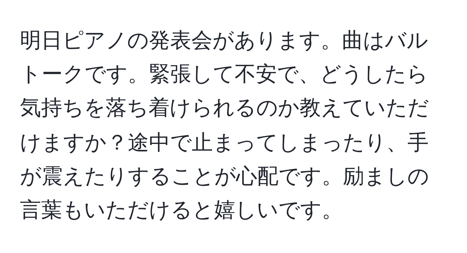 明日ピアノの発表会があります。曲はバルトークです。緊張して不安で、どうしたら気持ちを落ち着けられるのか教えていただけますか？途中で止まってしまったり、手が震えたりすることが心配です。励ましの言葉もいただけると嬉しいです。