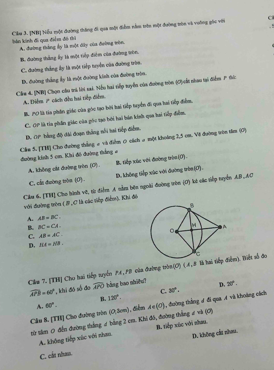 Câ
Câu 3. [NB] Nếu một đường thăng đi qua một điểm nằm trên một đường tròn và vuông góc với
bán kính đi qua điểm đó thì
A. đường thẳng ấy là một dây của đường tròn.
B. đường thẳng ấy là một tiếp điểm của đường tròn.
C. đường thẳng ấy là một tiếp tuyến của đường tròn.
D. đường thẳng ấy là một đường kính của đường tròn.
Câu 4. [NB] Chọn câu trả lời sai. Nếu hai tiếp tuyến của đường tròn (O) cắt nhau tại điểm P thì:
A. Điểm P cách đều hai tiếp điểm.
B. PO là tia phân giác của góc tạo bởi hai tiếp tuyến đi qua hai tiếp điểm.
C. OP là tia phân giác của góc tạo bởi hai bán kính qua hai tiếp điểm.
D. OP bằng độ dài đoạn thẳng nối hai tiếp điểm.
Câu 5. [TH] Cho đường thẳng # và điểm 0 cách a một khoảng 2,5 cm. Vẽ đường tròn tâm (0)
đường kính 5 cm. Khi đó đường thẳng a
A. không cắt đường tròn (O). B. tiếp xúc với đường tròn(O).
C. cắt đường tròn (O) . D. không tiếp xúc với đường tròn(O).
Câu 6. [TH] Cho hình vẽ, từ điểm A nằm bên ngoài đường tròn (O) kẻ các tiếp tuyến AB , AC
với đường tròn ( B,C là các tiếp điểm). Khi đó
A. AB=BC.
B. BC=CA.
C. AB=AC.
D. HA=HB.
Câu 7.[TH] Cho hai tiếp tuyến PA,PB của đường tròn(O) (A,B là hai tểm). Biết số đo
widehat APB=60° , khi đó số đo widehat APO bằng bao nhiêu?
D. 20°.
C. 30°.
B. 120°.
A. 60°.
Câu 8. [TH] Cho đường tròn (O;3cm) , điểm A∈ (O) , đường thẳng đ đi qua A và khoảng cách
từ tâm 0 đến đường thẳng ơ bằng 2 cm. Khi đó, đường thẳng đ và (0)
A. không tiếp xúc với nhau. B. tiếp xúc với nhau.
C. cất nhau. D. không cắt nhau.