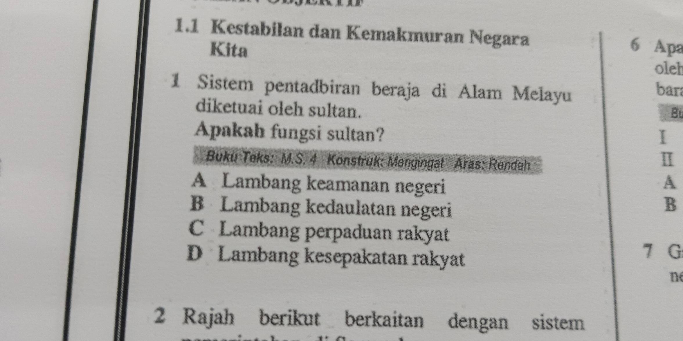 1.1 Kestabilan dan Kemakmuran Negara 6 Apa
Kita
oleh
1 Sistem pentadbiran beraja di Alam Melayu
bara
diketuai oleh sultan.
Bü
Apakah fungsi sultan? I
Buku Teks: M.S. 4 Konstruk: Mengingat Aras: Rendah
Ⅱ
A Lambang keamanan negeri A
B Lambang kedaulatan negeri
B
C Lambang perpaduan rakyat
D Lambang kesepakatan rakyat
7 G
n
2 Rajah berikut berkaitan dengan sistem