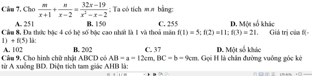 Cho  m/x+1 + n/x-2 = (32x-19)/x^2-x-2 ; Ta có tích m.n bằng:
A. 251 B. 150 C. 255 D. Một số khác
Câu 8. Đa thức bậc 4 có hệ số bậc cao nhất là 1 và thoả mãn f(1)=5; f(2)=11; f(3)=21. Giá trị của f(-
1) + f(5) là:
A. 102 B. 202 C. 37 D. Một số khác
Câu 9. Cho hình chữ nhật ABCD có AB=a=12cm, BC=b=9cm 1. Gọi H là chân đường vuông góc kẻ
từ A xuống BD. Diện tích tam giác AHB là:
q m 179.41%