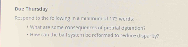 Due Thursday 
Respond to the following in a minimum of 175 words: 
What are some consequences of pretrial detention? 
How can the bail system be reformed to reduce disparity?