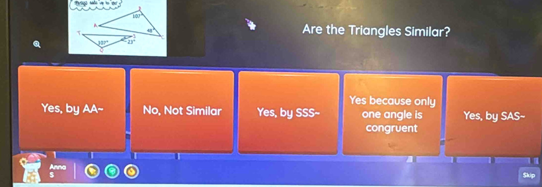 abs up to 180 
Are the Triangles Similar?
Yes because only
Yes, by AA~ No, Not Similar Yes, by SSS~ one angle is Yes, by SAS~
congruent
Anna kip
s