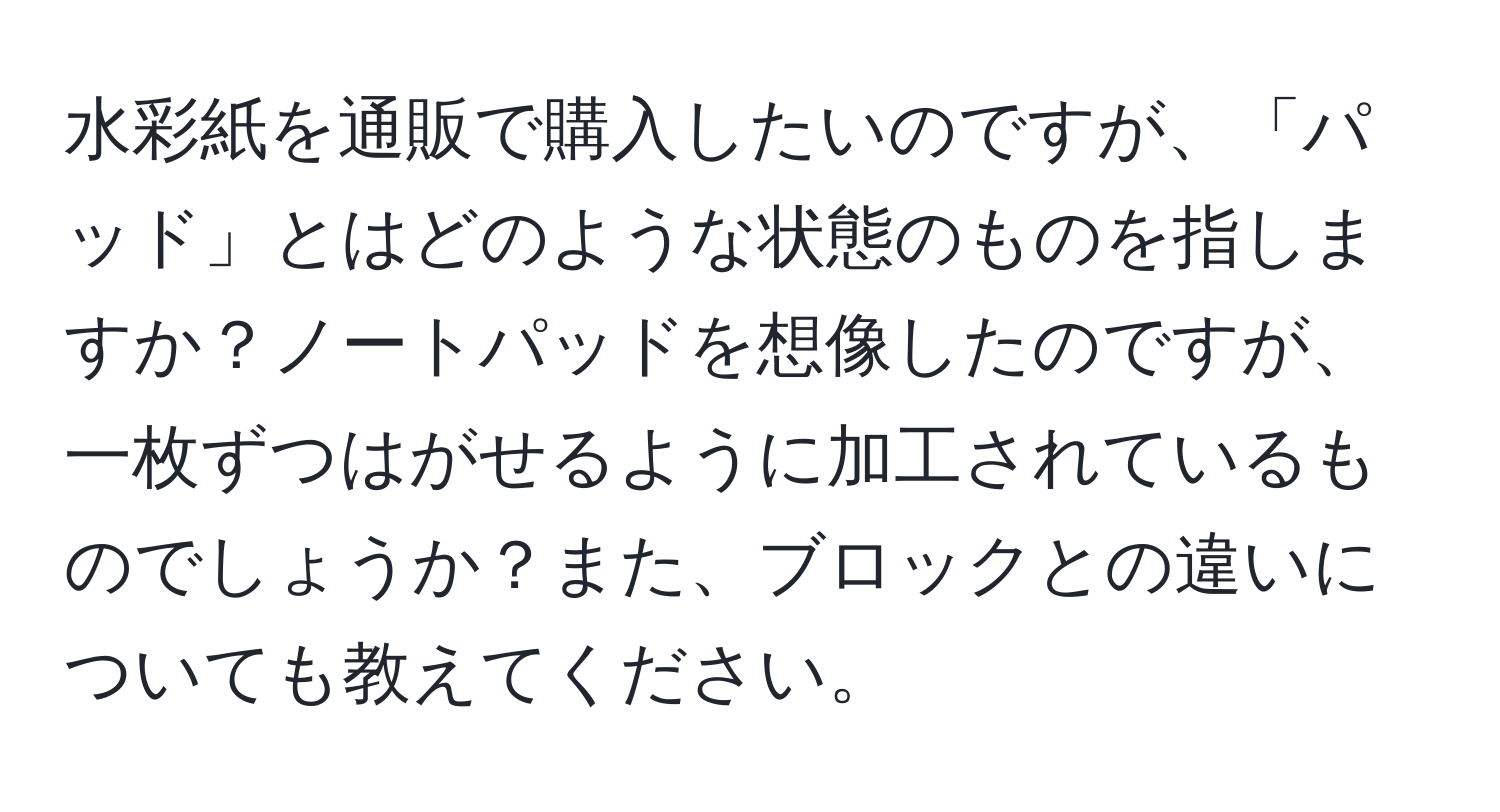 水彩紙を通販で購入したいのですが、「パッド」とはどのような状態のものを指しますか？ノートパッドを想像したのですが、一枚ずつはがせるように加工されているものでしょうか？また、ブロックとの違いについても教えてください。