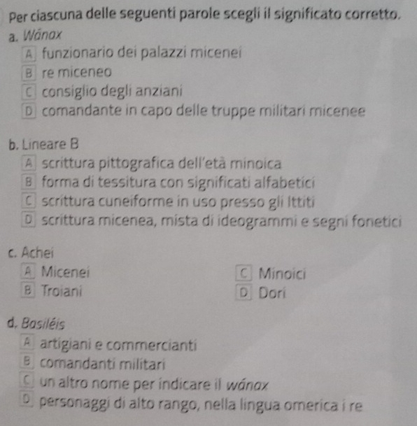 Per ciascuna delle seguenti parole scegli il significato corretto.
a. Wánox
A funzionario dei palazzi miceneí
B re miceneo
C consiglio degli anziani
D comandante in capo delle truppe militari micenee
b. Lineare B
A scrittura pittografica dell'età minoica
B forma di tessitura con significati alfabetici
Cscrittura cuneiforme in uso presso gli Ittiti
D scrittura micenea, mista di ideogrammi e segni fonetici
c. Achei
A Micenei C Minoici
B Troiani D Dori
d. Basiléis
A artigiani e commercianti
Bcomandanti militari
O un altro nome per indicare il wánax
D personaggi di alto rango, nella língua omerica i re