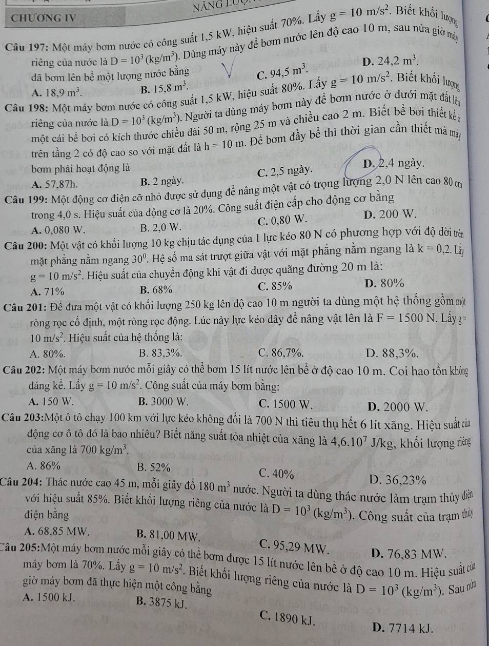 Năng LUợ
CHƯƠNG IV
Câu 197: Một máy bơm nước có công suất 1,5 kW, hiệu suất 70%. Lấy g=10m/s^2.  Biết khối lượng
riêng của nước là D=10^3(kg/m^3) 0. Dùng máy này để bơm nước lên độ cao 10 m, sau nửa giờ máy
đã bơm lên bề một lượng nước bằng
C. 94,5m^3. D. 24,2m^3.
A. 18,9m^3.
B. 15,8m^3.
Câu 198 ấy bơm nước có công suất 1,5 kW, hiệu suất 80%. Lấy g=10m/s^2 *. Biết khối lượng
riêng của nước là D=10^3(kg/m^3) ). Người ta dùng máy bơm này để bơm nước ở dưới mặt đất lên
một cái bể bơi có kích thước chiều dài 50 m, rộng 25 m và chiều cao 2 m. Biết bể bơi thiết kếở
trên tầng 2 có độ cao so với mặt đất là h=10m h. Để bơm đầy bể thì thời gian cần thiết mà máy
bơm phải hoạt động là
A. 57,87h. B. 2 ngày. C. 2,5 ngày.
D. 2,4 ngày.
Câu 199: Một động cơ điện cỡ nhỏ được sử dụng để nâng một vật có trọng lượng 2,0 N lên cao 80 c
trong 4,0 s. Hiệu suất của động cơ là 20%. Công suất điện cấp cho động cơ bằng
A. 0,080 W. B. 2,0 W. C. 0,80 W.
D. 200 W.
Câu 200: Một vật có khối lượng 10 kg chịu tác dụng của 1 lực kéo 80 N có phương hợp với độ dời trên
mặt phẳng nằm ngang 30°. Hệ số ma sát trượt giữa vật với mặt phẳng nằm ngang là k=0,2.Ldot ay
g=10m/s^2 F. Hiệu suất của chuyển động khi vật đi được quãng đường 20 m là:
A. 71% B. 68% C. 85% D. 80%
Câu 201: Để đưa một vật có khối lượng 250 kg lên độ cao 10 m người ta dùng một hệ thống gồm một
ròng rọc cố định, một ròng rọc động. Lúc này lực kéo dây để nâng vật lên là F=1500N. Lầy g=
10m/s^2. Hiệu suất của hệ thống là:
A. 80%. B. 83,3%. C. 86,7%. D. 88,3%.
Câu 202: Một máy bơm nước mỗi giây có thể bơm 15 lít nước lên bể ở độ cao 10 m. Coi hao tổn không
đáng kể. Lấy g=10m/s^2 *. Công suất của máy bơm bằng:
A. 150 W. B. 3000 W. C. 1500 W. D. 2000 W.
Cầu 203:Một ô tô chạy 100 km với lực kéo không đổi là 700 N thì tiêu thụ hết 6 lít xăng. Hiệu suất của
động cơ ô tô đó là bao nhiêu? Biết năng suất tỏa nhiệt của xăng là 4,6.10^7
của xăng là 700kg/m^3. J/kg, khối lượng riêng
A. 86% B. 52% C. 40%
D. 36,23%
Câu 204: Thác nước cao 45 m, mỗi giây đồ 180m^3 Nước. Người ta dùng thác nước làm trạm thủy điện
với hiệu suất 85%. Biết khối lượng riêng của nước là D=10^3(kg/m^3)
điện bằng  Công suất của trạm thủy
A. 68.85 MW. B. 81,00 MW. C. 95,29 MW. D. 76,83 MW.
Câu 205:Một máy bơm nước mỗi giây có thể bơm được 15 lít nước lên bề ở độ cao 10 m. Hiệu suất của
máy bơm là 70%. Lấy g=10m/s^2. Biết khối lượng riêng của nước là D=10^3(kg/m^3). Sau nửa
giờ máy bơm đã thực hiện một công bằng
A. 1500 kJ.
B. 3875 kJ. C. 1890 kJ.
D. 7714 kJ.