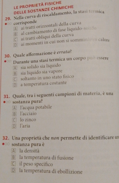 le proprietà fisiche
DELLE SOSTANZE CHIMICHE
29. Nella curva di riscaldamento, la stasi termica
corrisponde
A ai tratti orizzontali della curva
B al cambiamento di fase liquido-sondo
ā£ai tratti obliqui della curva
D ai momenti in cui non si somminista calore
30. Quale affermazione è errata?
Durante una stasi termica un corpo può essere
A sia solido sia liquido
⑧ sia liquido sia vapore
C soltanto in uno stato físico
€£a temperatura costante
31. Quale, tra i seguenti campioni di materia, è una
sostanza pura?
A l'acqua potabile
B l'acciaio
C lo zinco
Ⓓ l'aria
32. Una proprietà che nоn permette di identificare un
sostanza pura è
A la densità
B la temperatura di fusione
C£ il peso specifico
D la temperatura di ebollizione