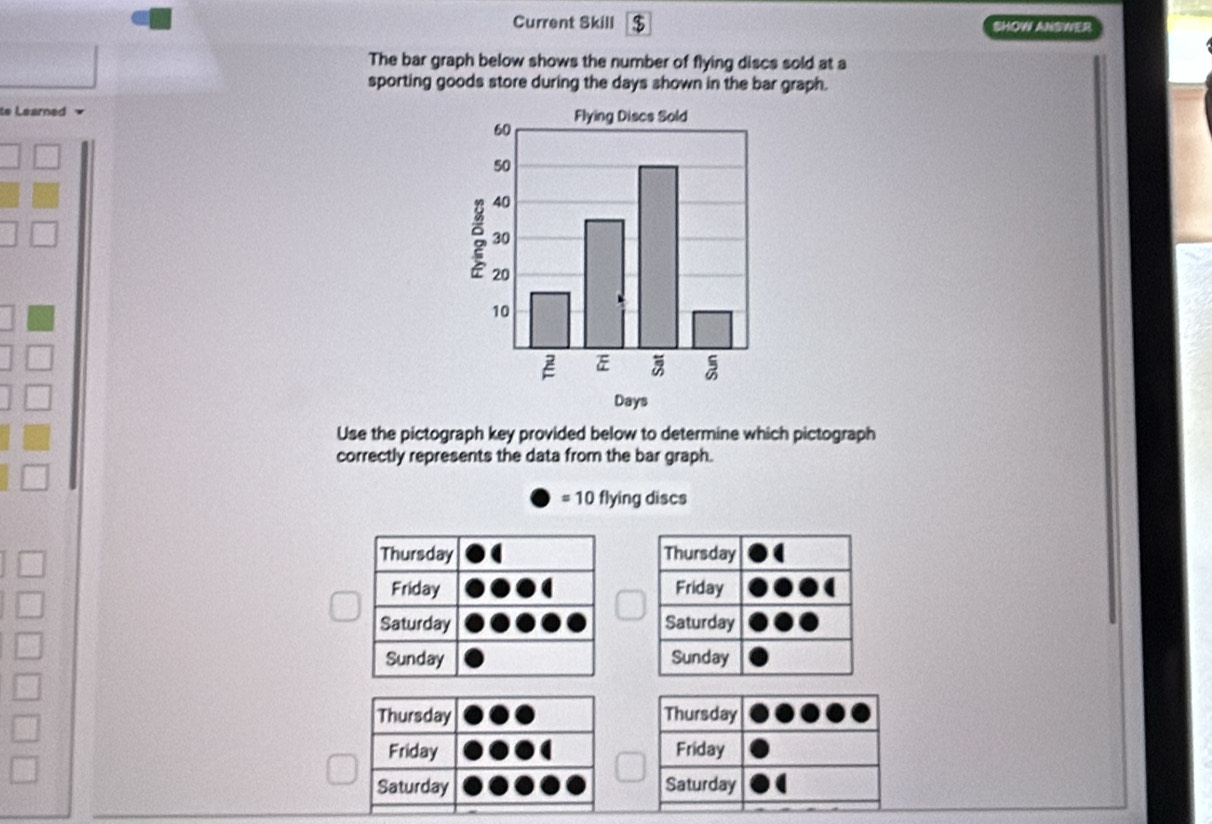 Current Skill $ SHOW ANSWER
The bar graph below shows the number of flying discs sold at a
sporting goods store during the days shown in the bar graph.
e Learned 
Use the pictograph key provided below to determine which pictograph
correctly represents the data from the bar graph.
= 10 flying discs
Thursday
Friday
Saturday