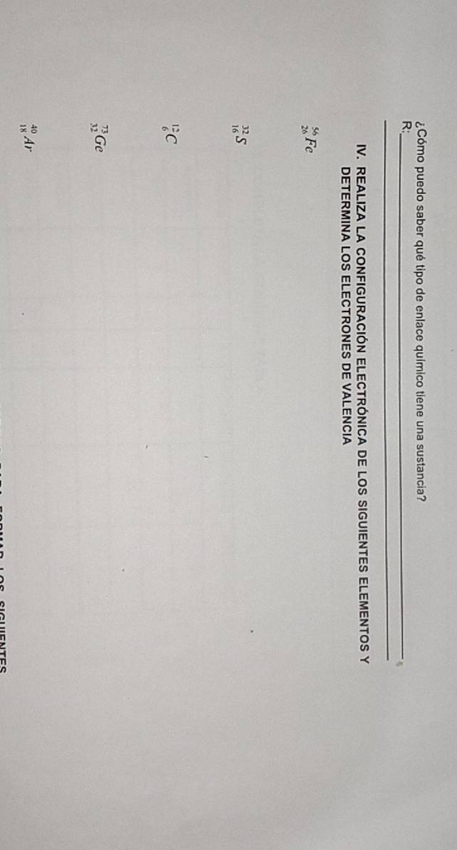 ¿Cómo puedo saber qué tipo de enlace químico tiene una sustancia?
R:_
_
IV. REALIZA LA CONFIGURACIÓN ELECTRÓNICA DE LOS SIGUIENTES ELEMENTOS Y
DETERMINA LOS ELECTRONES DE VALENCIA
beginarrayr 56 26endarray Fe
beginarrayr 32 16endarray
 12/6 C
_(32)^(73)Ge
_(18)^(40)A