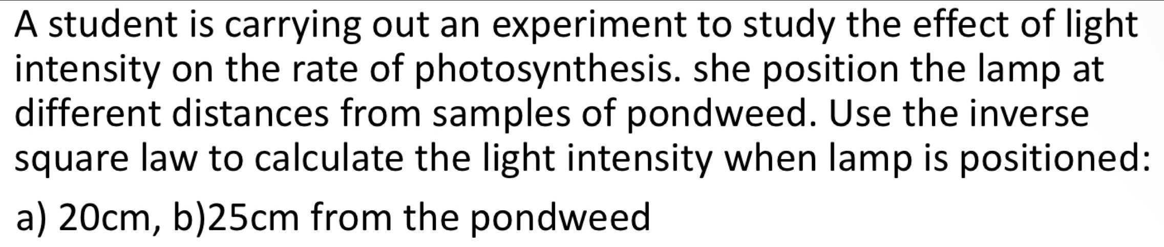 A student is carrying out an experiment to study the effect of light 
intensity on the rate of photosynthesis. she position the lamp at 
different distances from samples of pondweed. Use the inverse 
square law to calculate the light intensity when lamp is positioned: 
a) 20cm, b) 25cm from the pondweed