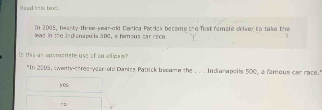 Read this text.
In 2005, twenty-three-year-old Danica Patrick became the first female driver to take the
lead in the Indianapolis 500, a famous car race.
Is this an appropriate use of an ellipsis?
"In 2005, twenty-three-year-old Danica Patrick became the . . . Indianapolis 500, a famous car race.'
yes
no