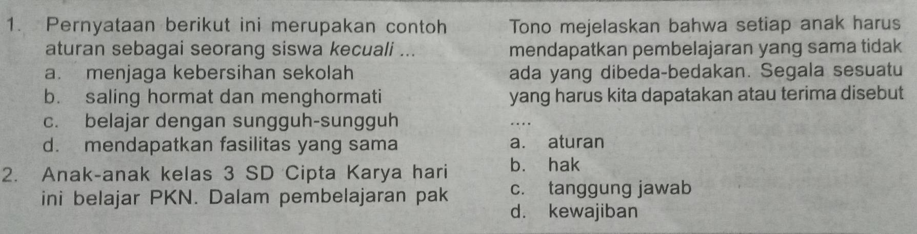 Pernyataan berikut ini merupakan contoh Tono mejelaskan bahwa setiap anak harus
aturan sebagai seorang siswa kecuali ... mendapatkan pembelajaran yang sama tidak
a. menjaga kebersihan sekolah ada yang dibeda-bedakan. Segala sesuatu
b. saling hormat dan menghormati yang harus kita dapatakan atau terima disebut
c. belajar dengan sungguh-sungguh
d. mendapatkan fasilitas yang sama a. aturan
2. Anak-anak kelas 3 SD Cipta Karya hari
b. hak
ini belajar PKN. Dalam pembelajaran pak
c. tanggung jawab
d. kewajiban