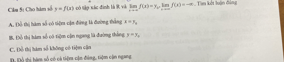 Cho hàm số y=f(x) có tập xác đinh là R và limlimits _xto -∈fty f(x)=y_0, limlimits _xto +∈fty f(x)=-∈fty. Tìm kết luận đúng
A. Đồ thị hàm số có tiệm cận đứng là đường thẳng x=y_0
B. Đồ thị hàm số có tiệm cận ngang là đường thắng y=y_0
C. Đồ thị hàm số không có tiệm cận
D. Đồ thị hàm số có cả tiệm cận đúng, tiệm cận ngang