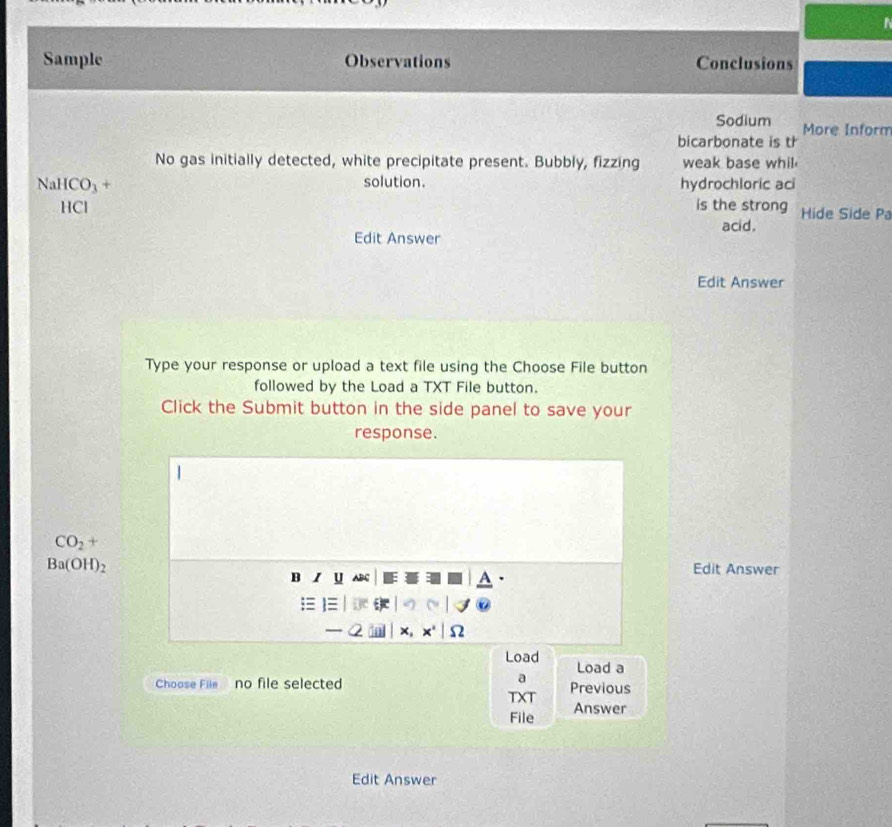 Sample Observations Conclusions 
Sodium More Inform 
bicarbonate is th 
No gas initially detected, white precipitate present. Bubbly, fizzing weak base whil 
solution.
NaHCO_3+ hydrochioric aci 
HCl is the strong Hide Side Pa 
acid. 
Edit Answer 
Edit Answer 
Type your response or upload a text file using the Choose File button 
followed by the Load a TXT File button. 
Click the Submit button in the side panel to save your 
response.
CO_2+
Ba(OH)_2
Edit Answer 
B U 
; 
Q 
Load Load a 
Choose File no file selected Previous 
T T 
File Answer 
Edit Answer