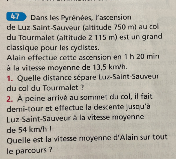 Dans les Pyrénées, l'ascension 
de Luz-Saint-Sauveur (altitude 750 m) au col 
du Tourmalet (altitude 2 115 m) est un grand 
classique pour les cyclistes. 
Alain effectue cette ascension en 1 h 20 min
à la vitesse moyenne de 13,5 km/h. 
1. Quelle distance sépare Luz-Saint-Sauveur 
du col du Tourmalet ? 
2. À peine arrivé au sommet du col, il fait 
demi-tour et effectue la descente jusqu'à 
Luz-Saint-Sauveur à la vitesse moyenne 
de 54 km/h! 
Quelle est la vitesse moyenne d’Alain sur tout 
le parcours ?