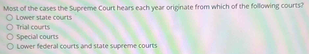 Most of the cases the Supreme Court hears each year originate from which of the following courts?
Lower state courts
Trial courts
Special courts
Lower federal courts and state supreme courts