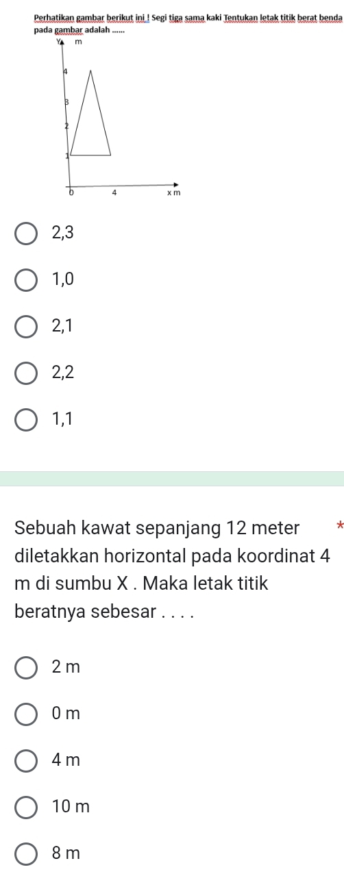 Perhatikan gambar berikut ini_! Segi tiga sama kaki Tentukan letak titik berat benda
2, 3
1, 0
2, 1
2, 2
1, 1
Sebuah kawat sepanjang 12 meter *
diletakkan horizontal pada koordinat 4
m di sumbu X. Maka letak titik
beratnya sebesar . . . .
2 m
0 m
4 m
10 m
8 m