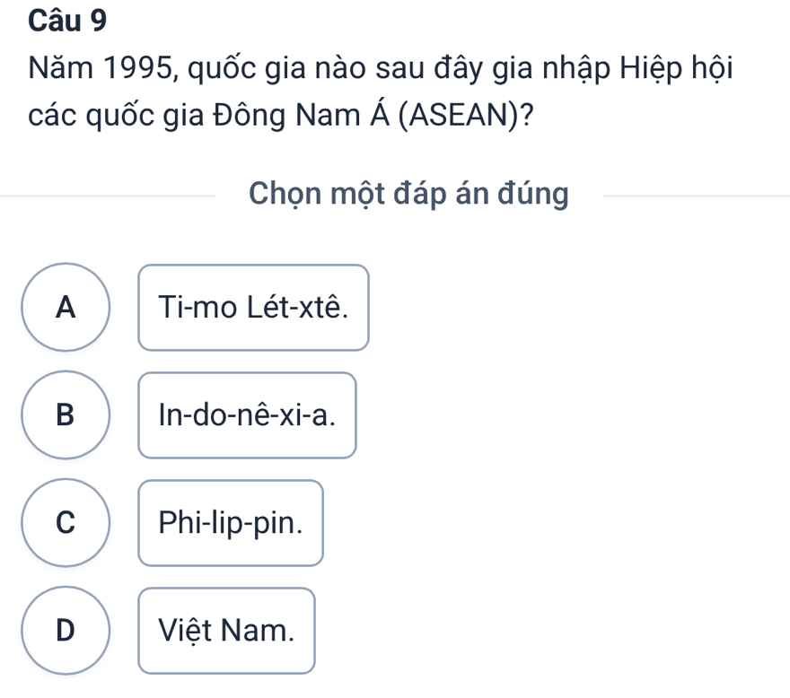 Năm 1995, quốc gia nào sau đây gia nhập Hiệp hội
các quốc gia Đông Nam Á (ASEAN)?
Chọn một đáp án đúng
A Ti-mo Lét-xtê.
B In-do-nê-xi-a.
C Phi-lip-pin.
D Việt Nam.