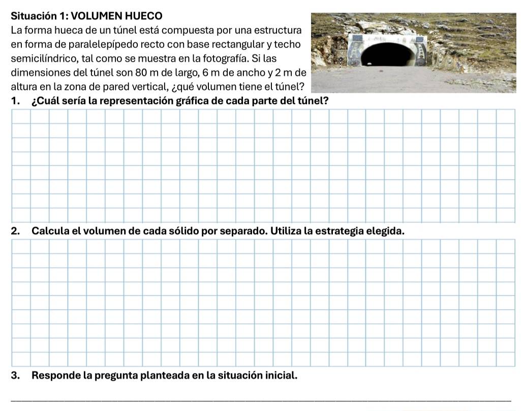 Situación 1: VOLUMEN HUECO 
La forma hueca de un túnel está compuesta por una estructur 
en forma de paralelepípedo recto con base rectangular y tech 
semicilíndrico, tal como se muestra en la fotografía. Si las 
dimensiones del túnel son 80 m de largo, 6 m de ancho y 2 m
altura en la zona de pared vertical, ¿qué volumen tiene el túne 
1. ¿Cuál sería la representación gráfica de cada parte del túnel? 
2. Calcula el volumen de cada sólido por separado. Utiliza la estrategia elegida. 
3. Responde la pregunta planteada en la situación inicial.