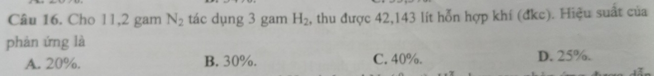 Cho 11, 2 gam N_2 tác dụng 3 gam H_2 2, thu được 42, 143 lít hỗn hợp khí (đkc). Hiệu suất của
phản ứng là
A. 20%. B. 30%. C. 40%.
D. 25%.