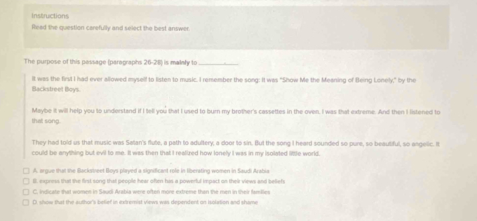 Instructions
Read the question carefully and select the best answer
The purpose of this passage (paragraphs 26-28) is malnly to_
It was the first I had ever allowed myself to listen to music. I remember the song: It was "Show Me the Meaning of Being Lonely," by the
Backstreet Boys.
Maybe it will help you to understand if I tell you that I used to burn my brother's cassettes in the oven, I was that extreme. And then I listened to
that song.
They had told us that music was Satan's flute, a path to adultery, a door to sin. But the song I heard sounded so pure, so beautiful, so angelic. It
could be anything but evil to me. It was then that I realized how lonely I was in my isolated little world,
A. argue that the Backstreet Boys played a significant role in liberating women in Saudi Arabia
B. express that the first song that people hear often has a powerful impact on their views and beliefs
C. indicate that women in Saudi Arabia were often more extreme than the men in their families
D. show that the author's belief in extremist views was dependent on isolation and shame