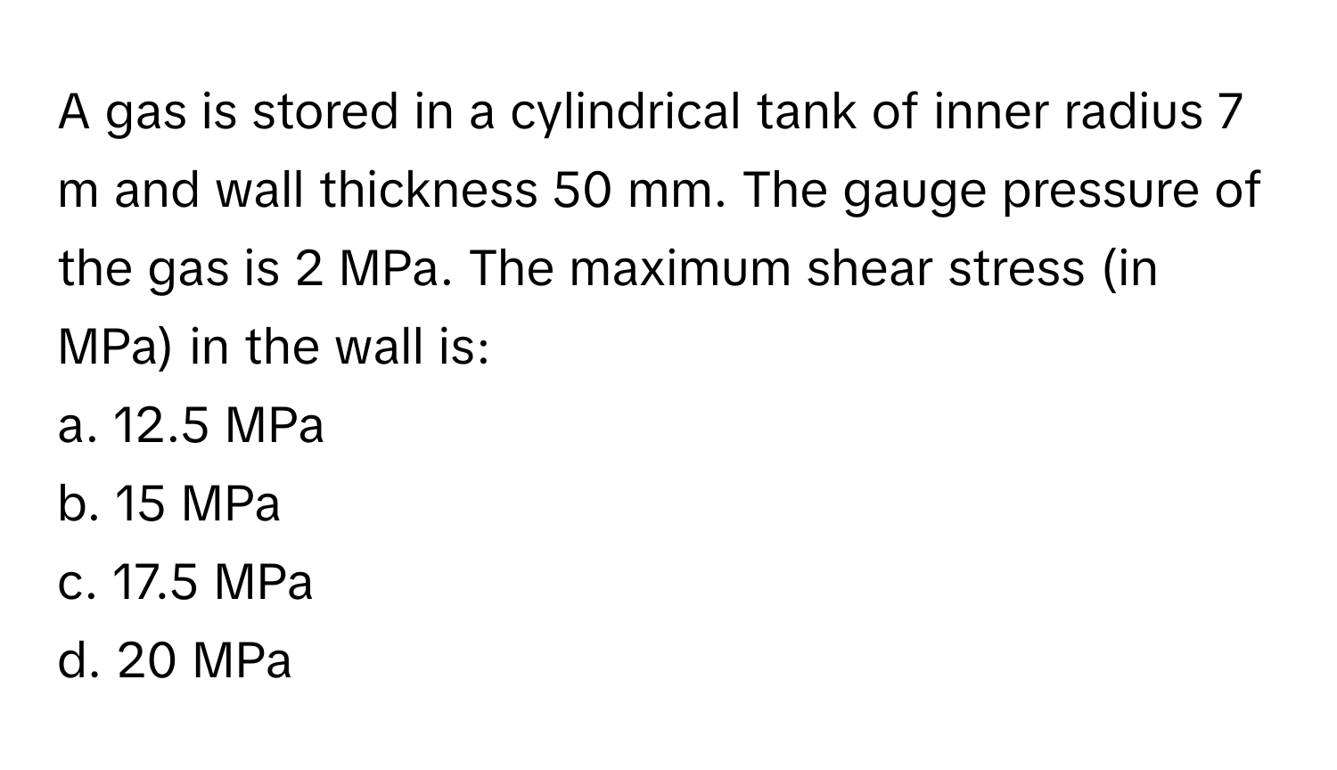 A gas is stored in a cylindrical tank of inner radius 7 m and wall thickness 50 mm. The gauge pressure of the gas is 2 MPa. The maximum shear stress (in MPa) in the wall is:

a. 12.5 MPa
b. 15 MPa
c. 17.5 MPa
d. 20 MPa