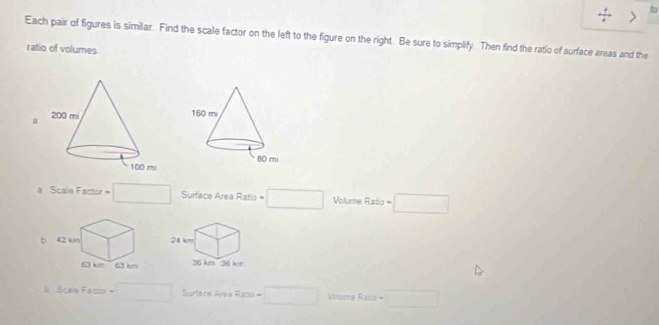 to 
Each pair of figures is similar. Find the scale factor on the left to the figure on the right. Be sure to simplify. Then find the ratio of surface areas and the 
ratio of volumes 
a 
a Scale Factor = CHz=/2 Surface Area Ratio = □ Volume Ratio=□ 
b 
S(x)=Fb=□ =□ Surface Avea Rallo = □ Volsma D . ` =□ 
-2