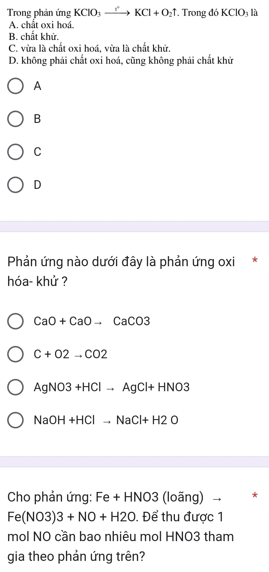 Trong phản ứng KClO_3xrightarrow t°KCl+O_2uparrow *. Trong đó KClO_3 là
A. chất oxi hoá.
B. chất khử.
C. vừa là chất oxi hoá, vừa là chất khử.
D. không phải chất oxi hoá, cũng không phải chất khử
A
B
C
D
Phản ứng nào dưới đây là phản ứng oxi *
hóa- khử ?
CaO+CaOto CaCO3
C+O2to CO2
AgNO3+HClto AgCl+HNO3
NaOH+HClto NaCl+H2O
Cho phản ứng: Fe + HNO3 (loãng) 、 *
Fe(NO3)3+NO+H2O. Để thu được 1
mol NO cần bao nhiêu mol HNO3 tham
gia theo phản ứng trên?