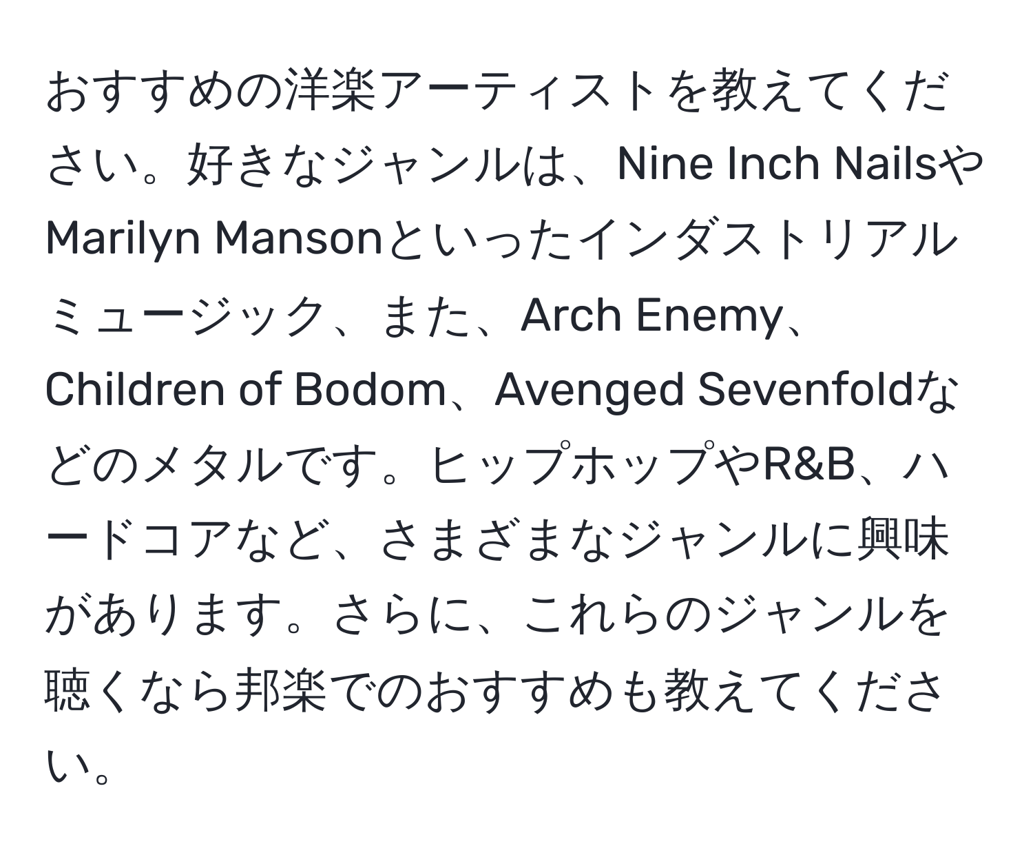 おすすめの洋楽アーティストを教えてください。好きなジャンルは、Nine Inch NailsやMarilyn Mansonといったインダストリアルミュージック、また、Arch Enemy、Children of Bodom、Avenged Sevenfoldなどのメタルです。ヒップホップやR&B、ハードコアなど、さまざまなジャンルに興味があります。さらに、これらのジャンルを聴くなら邦楽でのおすすめも教えてください。