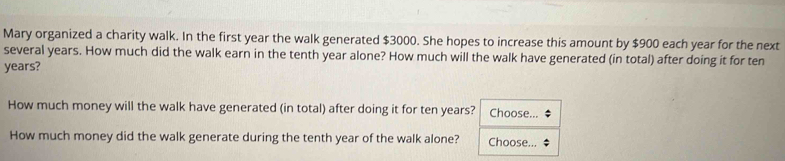 Mary organized a charity walk. In the first year the walk generated $3000. She hopes to increase this amount by $900 each year for the next 
several years. How much did the walk earn in the tenth year alone? How much will the walk have generated (in total) after doing it for ten
years? 
How much money will the walk have generated (in total) after doing it for ten years? Choose... 
How much money did the walk generate during the tenth year of the walk alone? Choose...