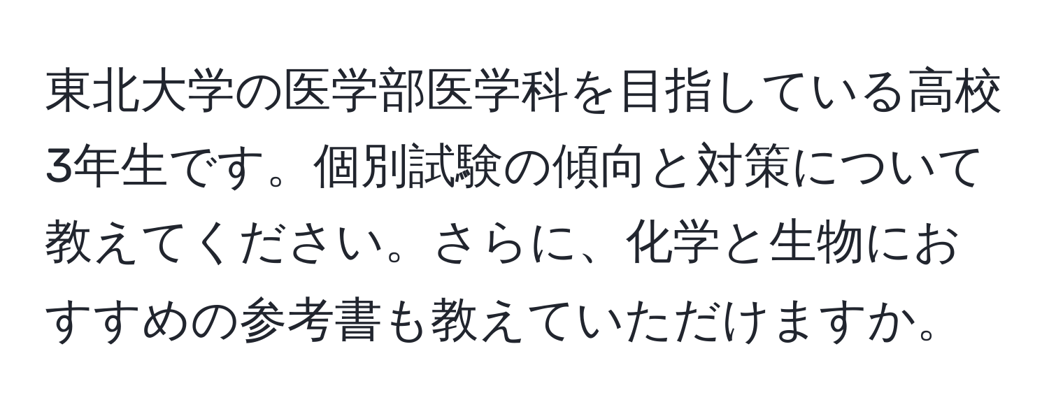 東北大学の医学部医学科を目指している高校3年生です。個別試験の傾向と対策について教えてください。さらに、化学と生物におすすめの参考書も教えていただけますか。