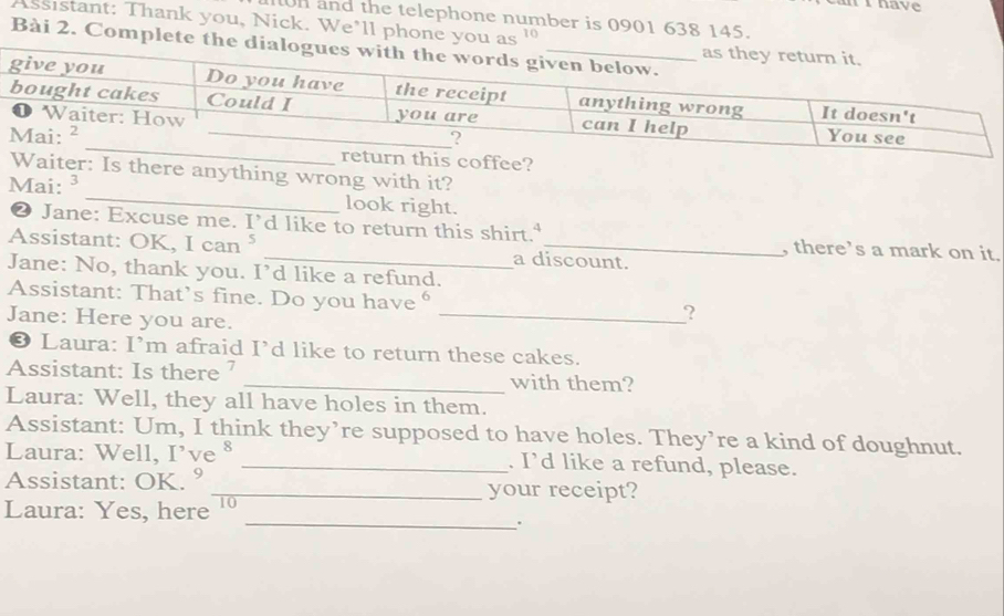 ihave 
n and the telephone number is 0901 638 145. 
Assistant: Thank you, Nick. We’ll phone you as ' 
Bài 2. Complete 
this coffee? 
Waiter: Is there anything wrong with it? 
Mai: ³ _look right. 
❷ Jane: Excuse me. I’d like to return this shirt. , there’s a mark on it. 
Assistant: OK, I ca _a discount. 
Jane: No, thank you. I’d like a refund. 
Assistant: That’s fine. Do you have θ _? 
Jane: Here you are. 
❸ Laura: I’m afraid I’d like to return these cakes. 
Assistant: Is there ’ _with them? 
Laura: Well, they all have holes in them. 
Assistant: Um, I think they’re supposed to have holes. They’re a kind of doughnut. 
Laura: Well, I’ve § _. I’d like a refund, please. 
Assistant: OK. ° _your receipt? 
Laura: Yes, here 10 
_.