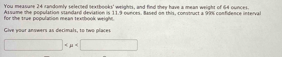 You measure 24 randomly selected textbooks' weights, and find they have a mean weight of 64 ounces. 
Assume the population standard deviation is 11.9 ounces. Based on this, construct a 99% confidence interval 
for the true population mean textbook weight. 
Give your answers as decimals, to two places
□