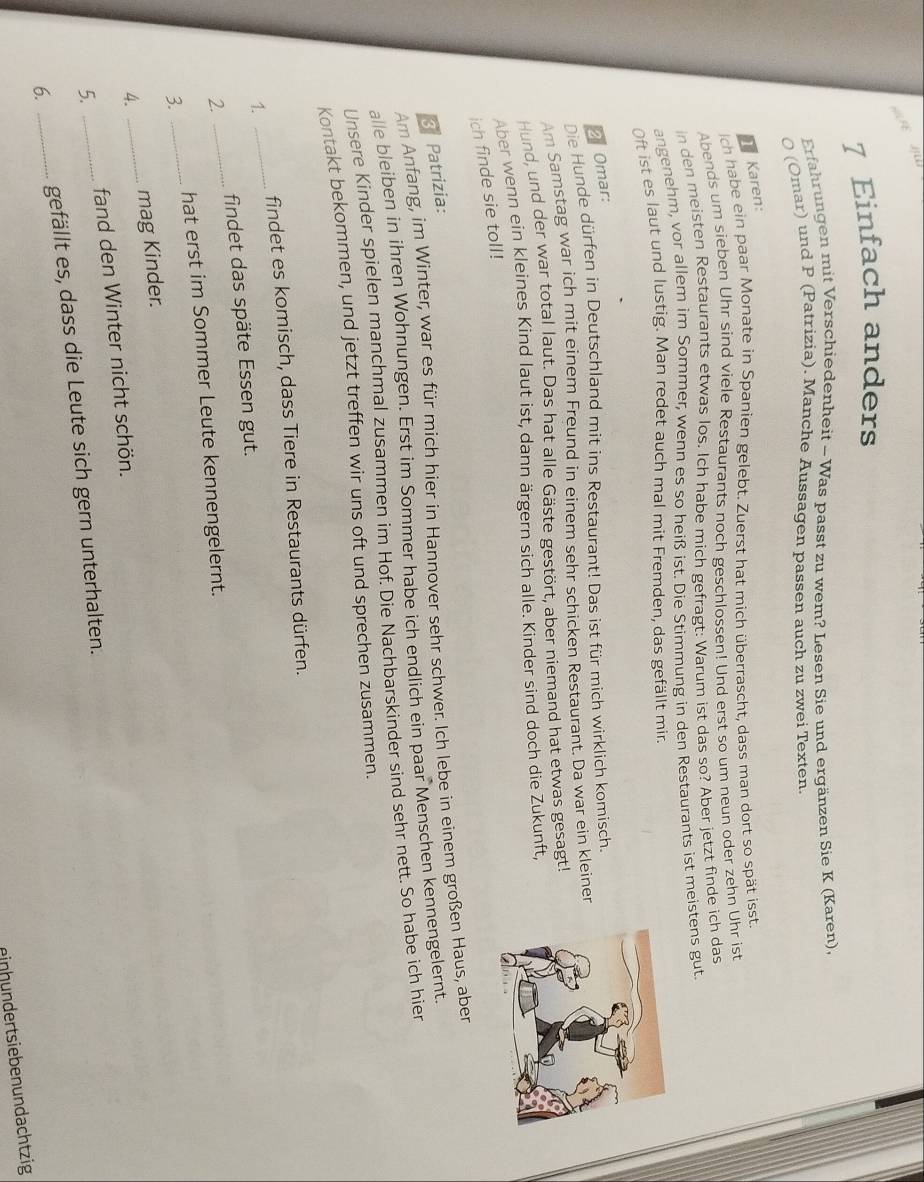 = FE
7 Einfach anders
Erfahrungen mit Verschiedenheit - Was passt zu wem? Lesen Sie und ergänzen Sie K (Karen),
0 (Omar) und P (Patrizia). Manche Aussagen passen auch zu zwei Texten
Karen:
ch habe ein paar Monate in Spanien gelebt. Zuerst hat mich überrascht, dass man dort so spät isst
Abends um sieben Uhr sind viele Restaurants noch geschlossen! Und erst so um neun oder zehn Uhr ist
in den meisten Restaurants etwas los. Ich habe mich gefragt: Warum ist das so? Aber jetzt finde ich das
angenehm, vor allem im Sommer, wenn es so heiß ist. Die Stimmung in den Restaurants ist meistens gut.
Oft ist es laut und lustig. Man redet auch mal mit Fremden, das gefällt mir.
2 Omar:
Die Hunde dürfen in Deutschland mit ins Restaurant! Das ist für mich wirklich komisch.
Am Samstag war ich mit einem Freund in einem sehr schicken Restaurant. Da war ein kleiner
Hund, und der war total laut. Das hat alle Gäste gestört, aber niemand hat etwas gesagt!
Aber wenn ein kleines Kind laut ist, dann ärgern sich alle. Kinder sind doch die Zukunft,
ich finde sie toll!
3 Patrizia:
Am Anfang, im Winter, war es für mich hier in Hannover sehr schwer. Ich lebe in einem großen Haus, aber
alle bleiben in ihren Wohnungen. Erst im Sommer habe ich endlich ein paar Menschen kennengelernt.
Unsere Kinder spielen manchmal zusammen im Hof. Die Nachbarskinder sind sehr nett. So habe ich hier
Kontakt bekommen, und jetzt treffen wir uns oft und sprechen zusammen.
findet es komisch, dass Tiere in Restaurants dürfen.
1.
_
2. _findet das späte Essen gut.
3. _hat erst im Sommer Leute kennengelernt.
4. _mag Kinder.
5. _fand den Winter nicht schön.
6. _gefällt es, dass die Leute sich gern unterhalten.
einhundertsiebenundachtzig